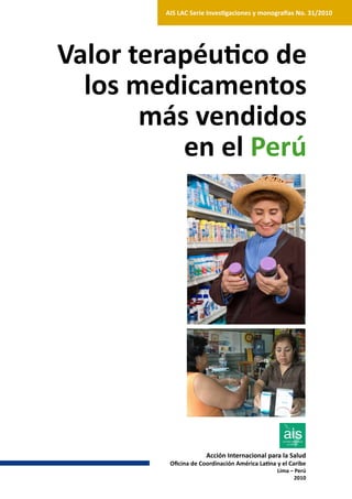 AIS LAC Serie Investigaciones y monografías No. 31/2010




Valor terapéutico de
  los medicamentos
       más vendidos
          en el Perú




                      Acción Internacional para la Salud
         Oficina de Coordinación América Latina y el Caribe
                                                Lima – Perú
                                                      2010
 