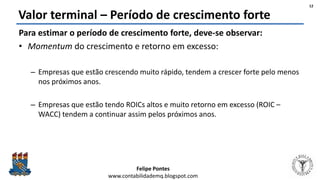 Felipe Pontes
www.contabilidademq.blogspot.com
Valor terminal – Período de crescimento forte
Para estimar o período de crescimento forte, deve-se observar:
• Momentum do crescimento e retorno em excesso:
– Empresas que estão crescendo muito rápido, tendem a crescer forte pelo menos
nos próximos anos.
– Empresas que estão tendo ROICs altos e muito retorno em excesso (ROIC –
WACC) tendem a continuar assim pelos próximos anos.
12
 