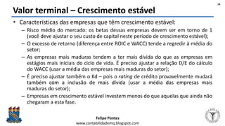 Felipe Pontes
www.contabilidademq.blogspot.com
Valor terminal – Crescimento estável
• Características das empresas que têm crescimento estável:
– Risco médio do mercado: os betas dessas empresas devem ser em torno de 1
(você deve ajustar o seu custo de capital neste período de crescimento estável);
– O excesso de retorno (diferença entre ROIC e WACC) tende a regredir à média do
setor;
– As empresas mais maduras tendem a ter mais dívida do que as empresas em
estágios mais iniciais do ciclo de vida. É preciso ajustar a relação D/E do cálculo
do WACC (usar a média das empresas mais maduras do setor);
– É preciso ajustar também o Kd – pois o rating de crédito provavelmente mudará
também com a inclusão de mais dívida (usar a média das empresas mais
maduras do setor);
– Empresas em crescimento estável investem menos do que aquelas que ainda não
chegaram a esta fase.
16
 