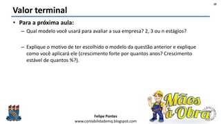 Felipe Pontes
www.contabilidademq.blogspot.com
Valor terminal
• Para a próxima aula:
– Qual modelo você usará para avaliar a sua empresa? 2, 3 ou n estágios?
– Explique o motivo de ter escolhido o modelo da questão anterior e explique
como você aplicará ele (crescimento forte por quantos anos? Crescimento
estável de quantos %?).
18
 