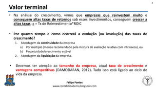 Felipe Pontes
www.contabilidademq.blogspot.com
Valor terminal
• Na análise do crescimento, vimos que empresas que reinvestem muito e
conseguem altas taxas de retornos sob esses investimentos, conseguem crescer a
altas taxas: g = Tx de Reinvestimento*ROIC
• Por quanto tempo e como ocorrerá a evolução (ou involução) das taxas de
crescimento?
1. Abordagem da continuidade da empresa
a) Por múltiplo (menos recomendado pela mistura de avaliação relativa com intrínseca), ou
b) Perpetuidade/crescimento estável
2. Abordagem da liquidação da empresa.
• Devemos ter atenção ao tamanho da empresa, atual taxa de crescimento e
vantagens competitivas (DAMODARAN, 2012). Tudo isso está ligado ao ciclo de
vida da empresa.
2
 