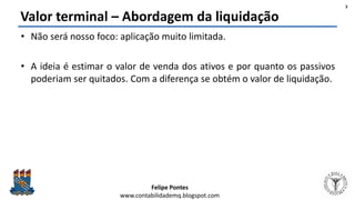 Felipe Pontes
www.contabilidademq.blogspot.com
Valor terminal – Abordagem da liquidação
• Não será nosso foco: aplicação muito limitada.
• A ideia é estimar o valor de venda dos ativos e por quanto os passivos
poderiam ser quitados. Com a diferença se obtém o valor de liquidação.
3
 