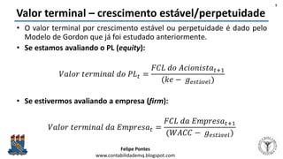 Felipe Pontes
www.contabilidademq.blogspot.com
Valor terminal – crescimento estável/perpetuidade
• O valor terminal por crescimento estável ou perpetuidade é dado pelo
Modelo de Gordon que já foi estudado anteriormente.
• Se estamos avaliando o PL (equity):
𝑉𝑎𝑙𝑜𝑟 𝑡𝑒𝑟𝑚𝑖𝑛𝑎𝑙 𝑑𝑜 𝑃𝐿 𝑡 =
𝐹𝐶𝐿 𝑑𝑜 𝐴𝑐𝑖𝑜𝑛𝑖𝑠𝑡𝑎 𝑡+1
(𝑘𝑒 − 𝑔 𝑒𝑠𝑡á𝑣𝑒𝑙)
• Se estivermos avaliando a empresa (firm):
𝑉𝑎𝑙𝑜𝑟 𝑡𝑒𝑟𝑚𝑖𝑛𝑎𝑙 𝑑𝑎 𝐸𝑚𝑝𝑟𝑒𝑠𝑎 𝑡 =
𝐹𝐶𝐿 𝑑𝑎 𝐸𝑚𝑝𝑟𝑒𝑠𝑎 𝑡+1
(𝑊𝐴𝐶𝐶 − 𝑔 𝑒𝑠𝑡á𝑣𝑒𝑙)
5
 