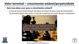 Felipe Pontes
www.contabilidademq.blogspot.com
Valor terminal – crescimento estável/perpetuidade
• Que taxa devo usar para o crescimento estável?
– A taxa de crescimento estável não deve ser maior do que a taxa de crescimento
da economia (para não correr o risco de a empresa ser maior do que a economia)
7
 