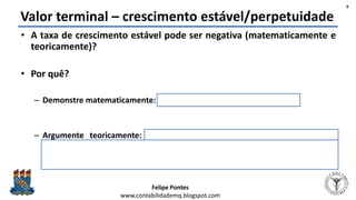Felipe Pontes
www.contabilidademq.blogspot.com
Valor terminal – crescimento estável/perpetuidade
• A taxa de crescimento estável pode ser negativa (matematicamente e
teoricamente)?
• Por quê?
– Demonstre matematicamente: aplicação direta do Modelo de Gordon
– Argumente teoricamente: se a empresa está em um setor que existem
evidências de que não durará para sempre (devido ao avanço tecnológico), é
possível que a empresa “cresça” negativamente, pois ela está acabando as
atividades aos poucos.
9
 