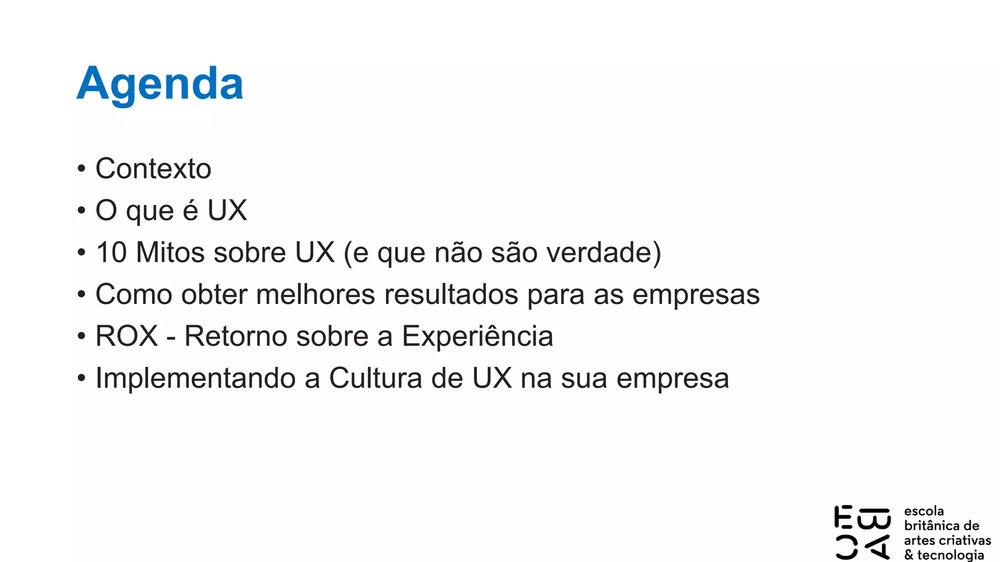 Agenda
• Contexto
• O que é UX
• 10 Mitos sobre UX (e que não são verdade)
• Como obter melhores resultados para as empresas
• ROX - Retorno sobre a Experiência
• Implementando a Cultura de UX na sua empresa
 