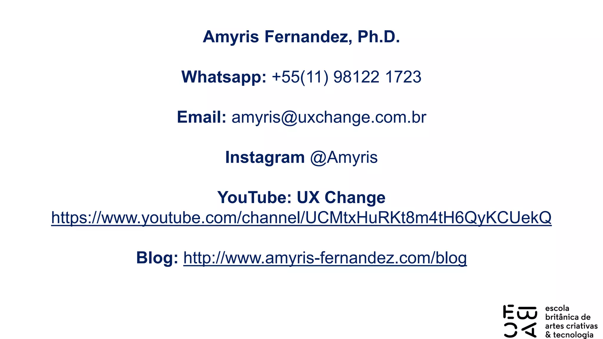Amyris Fernandez, Ph.D.
Whatsapp: +55(11) 98122 1723
Email: amyris@uxchange.com.br
Instagram @Amyris
YouTube: UX Change
https://www.youtube.com/channel/UCMtxHuRKt8m4tH6QyKCUekQ
Blog: http://www.amyris-fernandez.com/blog
 