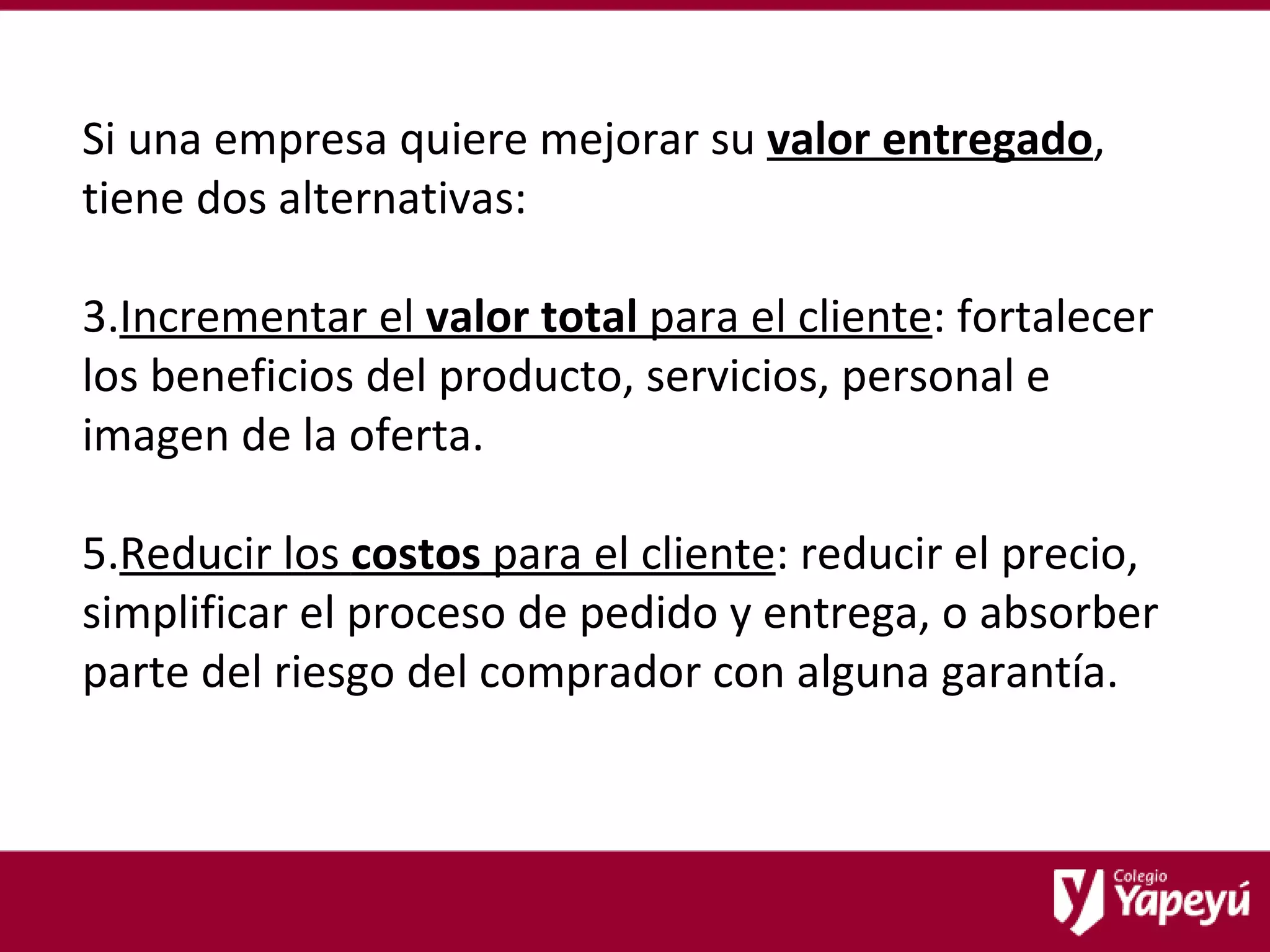 Si una empresa quiere mejorar su  valor entregado , tiene dos alternativas: Incrementar el  valor total  para el cliente : fortalecer los beneficios del producto, servicios, personal e imagen de la oferta. Reducir los  costos  para el cliente : reducir el precio, simplificar el proceso de pedido y entrega, o absorber parte del riesgo del comprador con alguna garantía. 