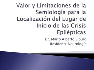 Valor y Limitaciones de la Semiología para la Localización del Lugar de Inicio de las Crisis Epilépticas  Dr. Mario Alberto Liburd Residente Neurología 