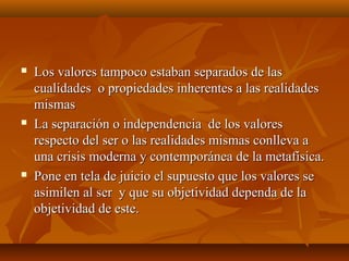  Los valores tampoco estaban separados de lasLos valores tampoco estaban separados de las
cualidades o propiedades inherentes a las realidadescualidades o propiedades inherentes a las realidades
mismasmismas
 La separación o independencia de los valoresLa separación o independencia de los valores
respecto del ser o las realidades mismas conlleva arespecto del ser o las realidades mismas conlleva a
una crisis moderna y contemporánea de la metafísica.una crisis moderna y contemporánea de la metafísica.
 Pone en tela de juicio el supuesto que los valores sePone en tela de juicio el supuesto que los valores se
asimilen al ser y que su objetividad dependa de laasimilen al ser y que su objetividad dependa de la
objetividad de este.objetividad de este.
 
