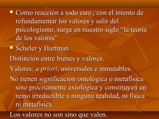  Como reacción a todo esto , con el intento deComo reacción a todo esto , con el intento de
refundamentar los valores y salir delrefundamentar los valores y salir del
psicologismo, surge en nuestro siglo “la teoríapsicologismo, surge en nuestro siglo “la teoría
de los valores”de los valores”
 Scheler y HartmanScheler y Hartman
Distinción entre bienes y valores.Distinción entre bienes y valores.
Valores:Valores: a prioria priori, universales e inmutables., universales e inmutables.
No tienen significación ontológica o metafísicaNo tienen significación ontológica o metafísica
sino precisamente axiológica y constituyen unsino precisamente axiológica y constituyen un
reino irreductible a ninguna realidad, ni físicareino irreductible a ninguna realidad, ni física
ni metafísica.ni metafísica.
Los valores no son sino que valen.Los valores no son sino que valen.
 