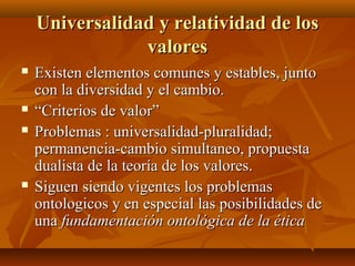 Universalidad y relatividad de losUniversalidad y relatividad de los
valoresvalores
 Existen elementos comunes y estables, juntoExisten elementos comunes y estables, junto
con la diversidad y el cambio.con la diversidad y el cambio.
 ““Criterios de valor”Criterios de valor”
 Problemas : universalidad-pluralidad;Problemas : universalidad-pluralidad;
permanencia-cambio simultaneo, propuestapermanencia-cambio simultaneo, propuesta
dualista de la teoría de los valores.dualista de la teoría de los valores.
 Siguen siendo vigentes los problemasSiguen siendo vigentes los problemas
ontologicos y en especial las posibilidades deontologicos y en especial las posibilidades de
unauna fundamentación ontológica de la éticafundamentación ontológica de la ética
 