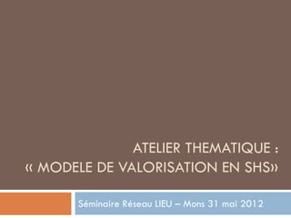 ATELIER THEMATIQUE :
« MODELE DE VALORISATION EN SHS»

       Séminaire Réseau LIEU – Mons 31 mai 2012
 