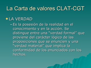 La Carta de valores CLAT-CGT LA VERDAD Es la posesión de la realidad en el conocimiento y en la acción. Se distingue entre una “verdad formal” que proviene del carácter lógico de las proposiciones que se enuncien y una “verdad material” que implica la conformidad de los enunciados con los hechos.  