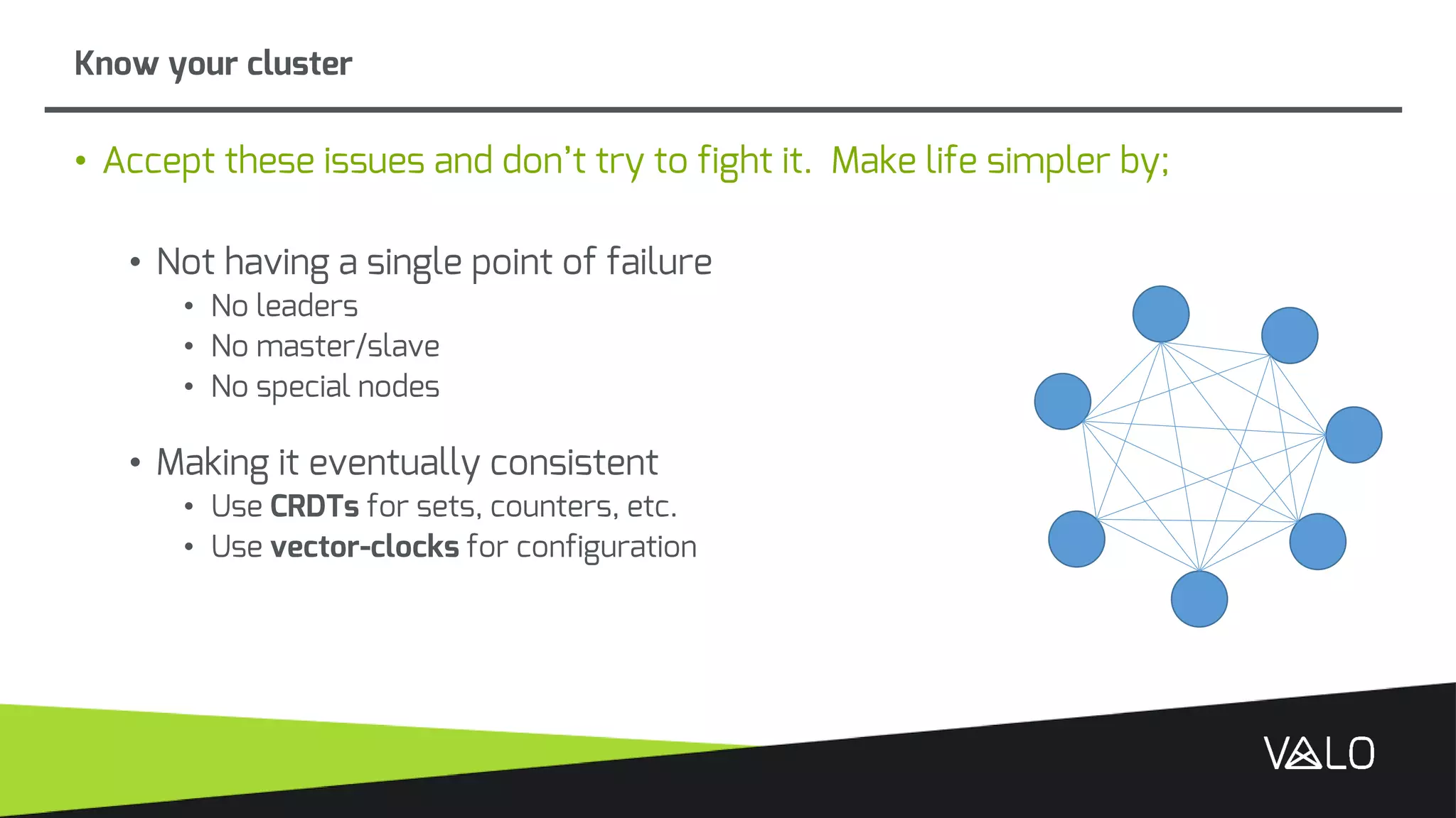 Know your cluster
• Accept these issues and don’t try to fight it. Make life simpler by;
• Not having a single point of failure
• No leaders
• No master/slave
• No special nodes
• Making it eventually consistent
• Use CRDTs for sets, counters, etc.
• Use vector-clocks for configuration
 