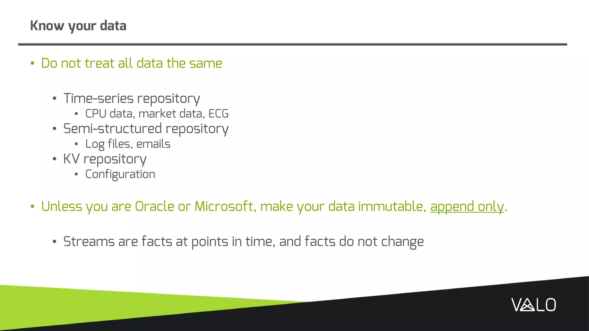 • Do not treat all data the same
• Time-series repository
• CPU data, market data, ECG
• Semi-structured repository
• Log files, emails
• KV repository
• Configuration
• Unless you are Oracle or Microsoft, make your data immutable, append only.
• Streams are facts at points in time, and facts do not change
Know your data
 