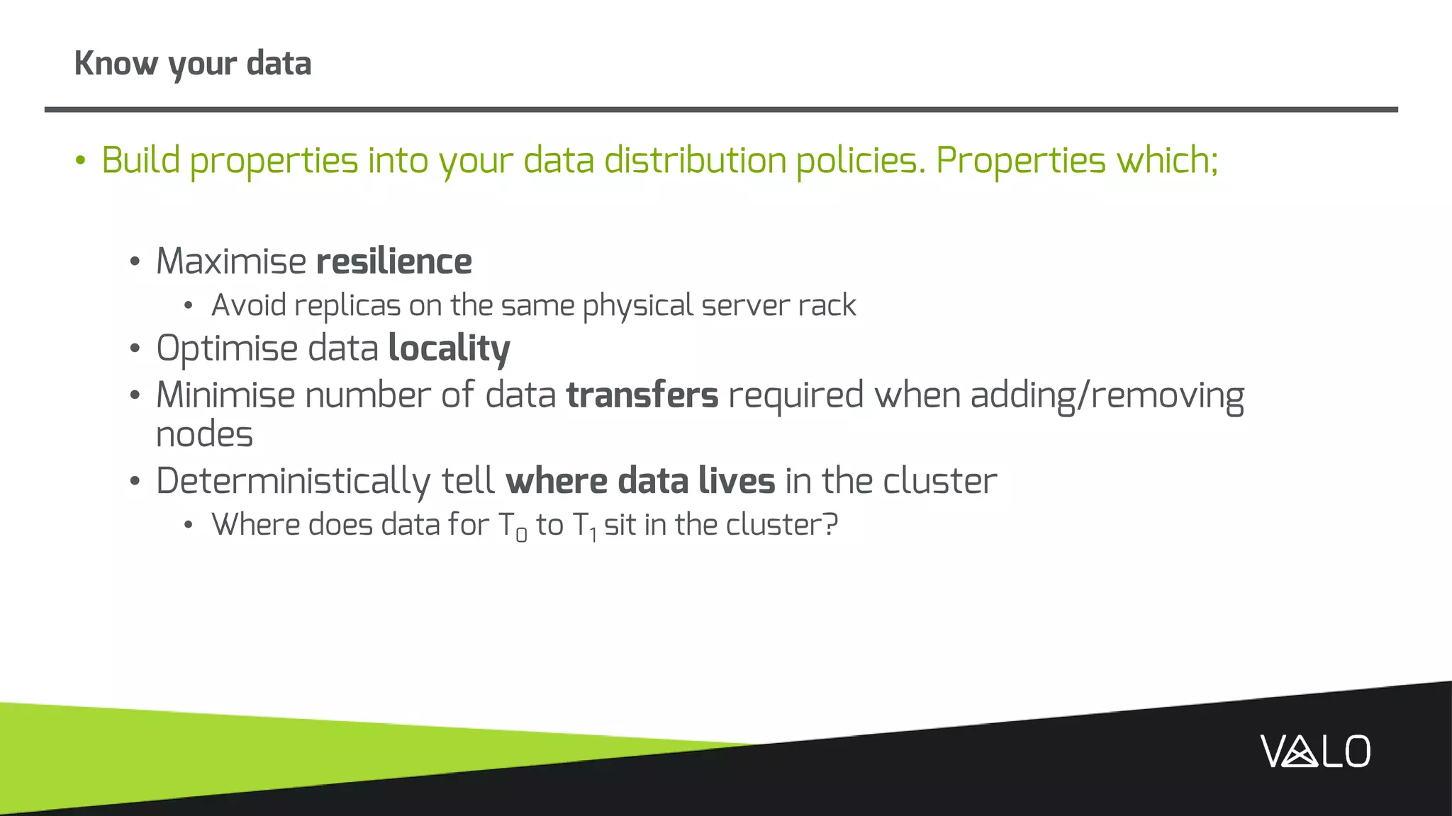 • Build properties into your data distribution policies. Properties which;
• Maximise resilience
• Avoid replicas on the same physical server rack
• Optimise data locality
• Minimise number of data transfers required when adding/removing
nodes
• Deterministically tell where data lives in the cluster
• Where does data for T0 to T1 sit in the cluster?
Know your data
 