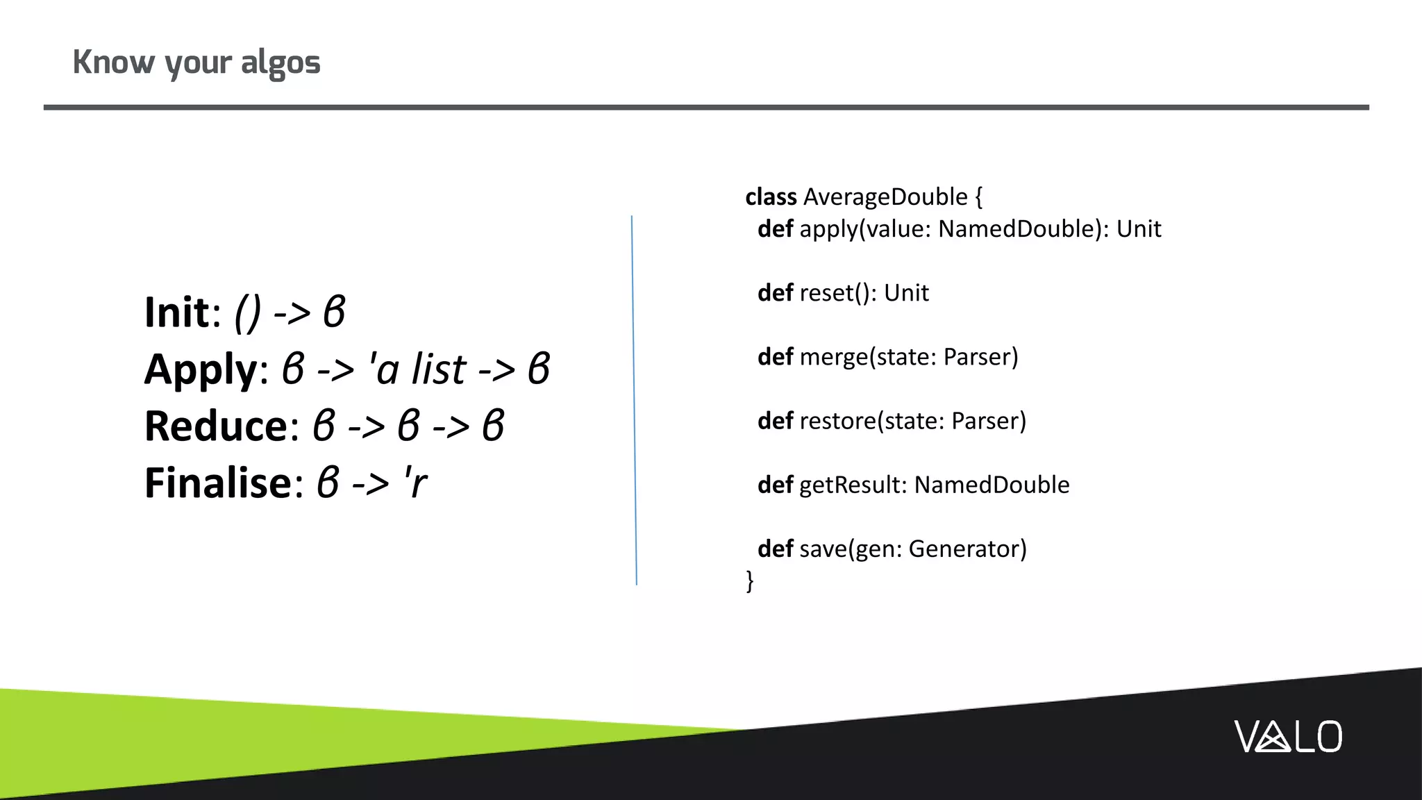 Know your algos
Init: () -> β
Apply: β -> 'a list -> β
Reduce: β -> β -> β
Finalise: β -> 'r
class AverageDouble {
def apply(value: NamedDouble): Unit
def reset(): Unit
def merge(state: Parser)
def restore(state: Parser)
def getResult: NamedDouble
def save(gen: Generator)
}
 