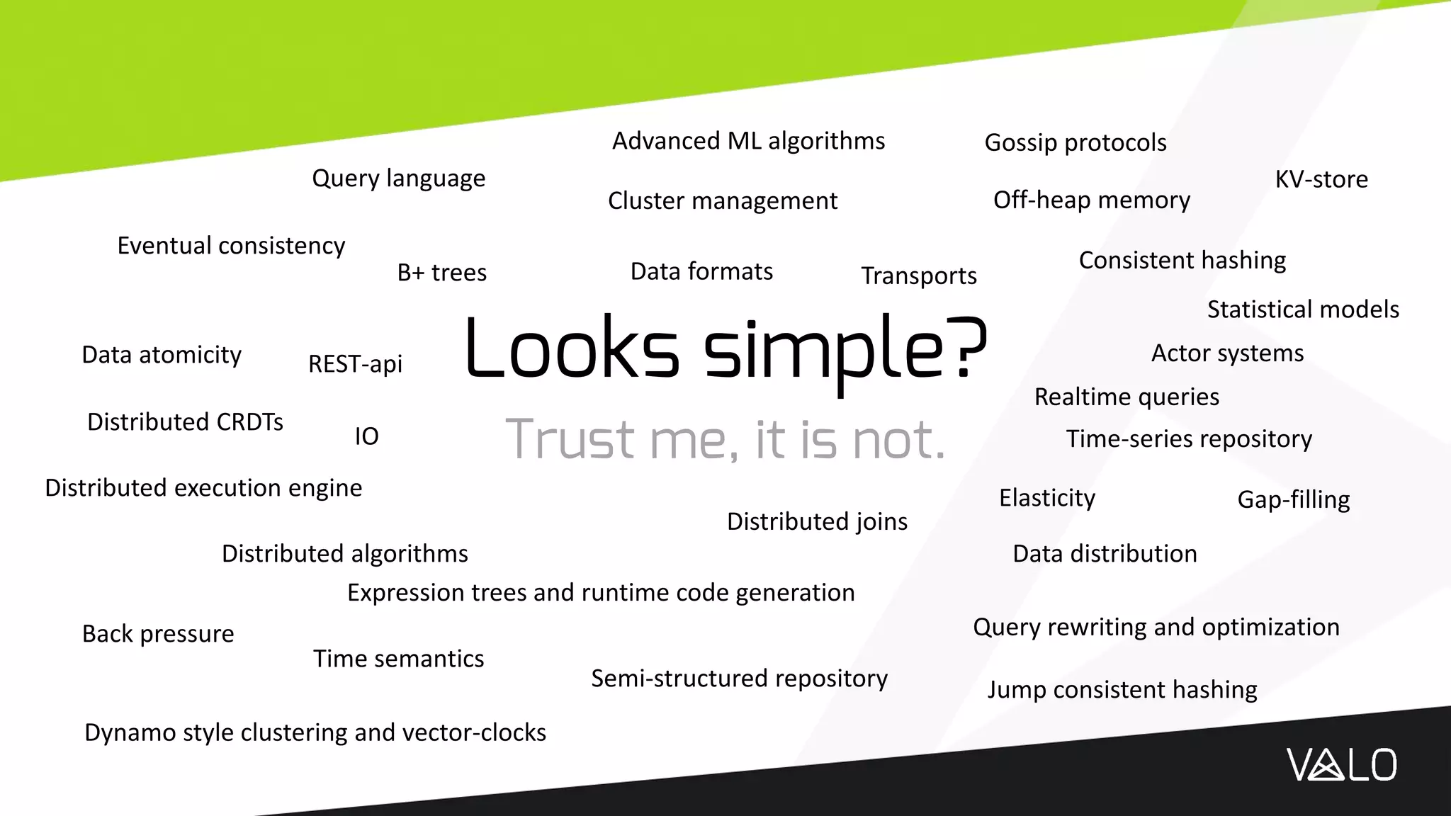 Looks simple?
Trust me, it is not.
Dynamo style clustering and vector-clocks
Eventual consistency
Gossip protocols
Distributed algorithms
Distributed execution engine
Expression trees and runtime code generation
Query rewriting and optimization
Consistent hashing
Time-series repository
Semi-structured repository
Data atomicity
Back pressure
Elasticity
Advanced ML algorithms
IO
Actor systems
Data distribution
Cluster management
B+ trees
Query language KV-store
REST-api
Jump consistent hashing
Off-heap memory
Data formats
Distributed joins
Time semantics
Gap-filling
Statistical models
Distributed CRDTs
Transports
Realtime queries
 