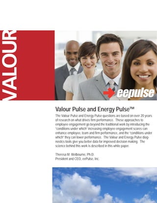 VALOUR



         Valour Pulse and Energy Pulse™
         The Valour Pulse and Energy Pulse questions are based on over 20 years
         of research on what drives firm performance. These approaches to
         employee engagement go beyond the traditional work by introducing the
         “conditions under which” increasing employee engagement scores can
         enhance employee, team and firm performance, and the “conditions under
         which” they can lower performance. The Valour and Energy Pulse diag-
         nostics tools give you better data for improved decision making. The
         science behind this work is described in this white paper.

         Theresa M. Welbourne, Ph.D.
         President and CEO, eePulse, Inc.
 