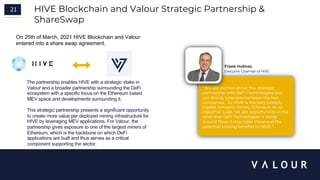 21 HIVE Blockchain and Valour Strategic Partnership &
ShareSwap
“We are excited about this strategic
partnership with DeFi Technologies and
see strong synergies between the two
companies. As HIVE is the only publicly
traded company mining Ethereum on an
industrial scale, we see opportunities in the
work that DeFi Technologies is doing
around Miner Extractable Value and the
potential ensuing benefits to HIVE."
Frank Holmes
Executive Chairman of HIVE
On 25th of March, 2021 HIVE Blockchain and Valour
entered into a share swap agreement.
2
1
The partnership enables HIVE with a strategic stake in
Valour and a broader partnership surrounding the DeFi
ecosystem with a specific focus on the Ethereum based
MEV space and developments surrounding it.
This strategic partnership presents a significant opportunity
to create more value per deployed mining infrastructure for
HIVE by leveraging MEV applications. For Valour, the
partnership gives exposure to one of the largest miners of
Ethereum, which is the backbone on which DeFi
applications are built and thus serves as a critical
component supporting the sector.
 