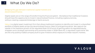 3 What Do We Do?
Bridging the gap between traditional capital markets and
decentralized finance.
Digital assets are on the verge of transforming the financial system. We believe that traditional investors
should have the opportunity to invest in decentralized finance, including cryptocurrencies,
without creating a separate brokerage or bank account.
Valour is a digital asset investment firm that allows traditional investors to identify and invest in a diversified
portfolio of digital assets across the decentralized finance, Web 3.0 and gaming sector. We capture the
upside in the explosive growth of the regulated Web 3.0 & future of gaming space via regulated equity
wrappers and a strategic partnership and ownership stake in SEBA Bank AG, a regulated crypto bank. We
are the only publicly traded company built to give investors direct exposure to these nascent markets.
 