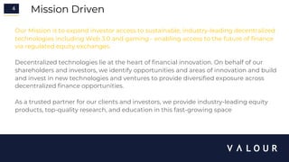 4 Mission Driven
Our Mission is to expand investor access to sustainable, industry-leading decentralized
technologies including Web 3.0 and gaming - enabling access to the future of finance
via regulated equity exchanges.
Decentralized technologies lie at the heart of financial innovation. On behalf of our
shareholders and investors, we identify opportunities and areas of innovation and build
and invest in new technologies and ventures to provide diversified exposure across
decentralized finance opportunities.
As a trusted partner for our clients and investors, we provide industry-leading equity
products, top-quality research, and education in this fast-growing space
 