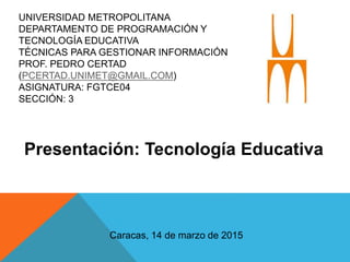 UNIVERSIDAD METROPOLITANA
DEPARTAMENTO DE PROGRAMACIÓN Y
TECNOLOGÍA EDUCATIVA
TÉCNICAS PARA GESTIONAR INFORMACIÓN
PROF. PEDRO CERTAD
(PCERTAD.UNIMET@GMAIL.COM)
ASIGNATURA: FGTCE04
SECCIÓN: 3
Presentación: Tecnología Educativa
Caracas, 14 de marzo de 2015
 