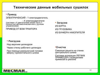11
 Привод
ЭЛЕКТРИЧЕКСИЙ - 1 электродвигатель
- 4 электродвигателя
(система с 4 двигателями может быть с
полностью автоматическая или с ручным
управлением)
ПРИВОД ОТ ВОМ ТРАКТОРА
 Загрузка
ИЗ БУРТА
ИЗ ГРУЗОВИКА
ИЗ БУНКЕРА НАКОПИТЕЛЯ
Технические данные мобильных сушилок
 Разгрузка
Над верхним цилиндром
Через стенку рабочего цилиндра
При помощи разгрузочной головки
вверху горизонтального шнека
Очистка
Сменные решета на стенке
центрального шнека
Система аспирации ЛЕГКИХ
ПРИМЕСЕЙ с осаждением
примесей в циклоне
 