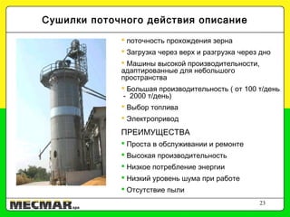 23
 поточность прохождения зерна
 Загрузка через верх и разгрузка через дно
 Машины высокой производительности,
адаптированные для небольшого
пространства
 Большая производительность ( от 100 т/день
- 2000 т/день)
 Выбор топлива
 Электропривод
ПРЕИМУЩЕСТВА
 Проста в обслуживании и ремонте
 Высокая производительность
 Низкое потребление энергии
 Низкий уровень шума при работе
 Отсутствие пыли
Сушилки поточного действия описание
 