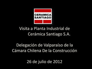 Visita a Planta Industrial de
        Cerámica Santiago S.A.

  Delegación de Valparaíso de la
Cámara Chilena De la Construcción

       26 de julio de 2012
 