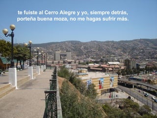 te fuiste al Cerro Alegre y yo, siempre detrás, porteña buena moza, no me hagas sufrir más. 