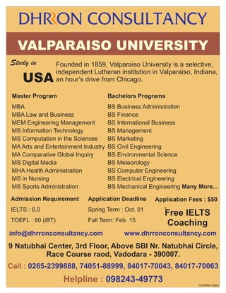 VALPARAISO UNIVERSITY
Study in

USA

Founded in 1859, Valparaiso University is a selective,
independent Lutheran institution in Valparaiso, Indiana,
an hour’s drive from Chicago.

Master Program

Bachelors Programs

MBA
MBA Law and Business
MEM Engineering Management
MS Information Technology
MS Computation in the Sciences
MA Arts and Entertainment Industry
MA Comparative Global Inquiry
MS Digital Media
MHA Health Administration
MS in Nursing
MS Sports Administration

BS Business Administration
BS Finance
BS International Business
BS Management
BS Marketing
BS Civil Engineering
BS Environmental Science
BS Meteorology
BS Computer Engineering
BS Electrical Engineering
BS Mechanical Engineering Many More...

Admission Requirement

Application Deadline

IELTS : 6.0

Spring Term : Oct. 01

TOEFL : 80 (iBT)

Fall Term: Feb. 15

info@dhrronconsultancy.com

.

Application Fees : $50
*

Free IELTS
Coaching

www.dhrronconsultancy.com

.

9 Natubhai Center, 3rd Floor, Above SBI Nr. Natubhai Circle,
Race Course raod, Vadodara - 390007.
Call : 0265-2399888, 74051-88999, 84017-70043, 84017-70063

Helpline : 098243-49773
Condition apply

 