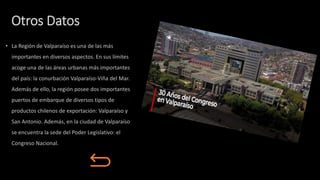Otros Datos
• La Región de Valparaíso es una de las más
importantes en diversos aspectos. En sus límites
acoge una de las áreas urbanas más importantes
del país: la conurbación Valparaíso-Viña del Mar.
Además de ello, la región posee dos importantes
puertos de embarque de diversos tipos de
productos chilenos de exportación: Valparaíso y
San Antonio. Además, en la ciudad de Valparaíso
se encuentra la sede del Poder Legislativo: el
Congreso Nacional.
 