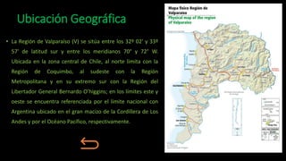 Ubicación Geográfica
• La Región de Valparaíso (V) se sitúa entre los 32º 02' y 33º
57' de latitud sur y entre los meridianos 70° y 72° W.
Ubicada en la zona central de Chile, al norte limita con la
Región de Coquimbo, al sudeste con la Región
Metropolitana y en su extremo sur con la Región del
Libertador General Bernardo O’higgins; en los límites este y
oeste se encuentra referenciada por el límite nacional con
Argentina ubicado en el gran macizo de la Cordillera de Los
Andes y por el Océano Pacífico, respectivamente.
 