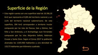 Superficie de la Región
• Esta región cuenta con una superficie total de 16.396,10
Km2 que representa el 0,8% del territorio nacional, y un
2,1% del territorio nacional sudamericano. De esta
superficie, 394 km2 corresponden a territorio insular
compuesto por las islas de Pascua, Sala y Gómez, San
Félix y San Ambrosio, y el Archipiélago Juan Fernández
compuesto por las islas Alejandro Selkirk, Robinson
Crusoe y Santa Clara. Según el Censo 2017 la población
alcanzaba los 1.815.902 habitantes y una densidad de
110,75 habitantes por kilómetro cuadrado.
 