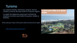 Turismo
Los mejores hoteles, balnearios, parques, termas,
viñedos y centros de esquí están en la quinta región!
La región de Valparaíso posee gran cantidad de
atractivos turísticos para todos los gustos, edades y
bolsillos.
https://www.vregion.cl/turismo/
Enlace web para mayor información sobre el turismo de la región
 