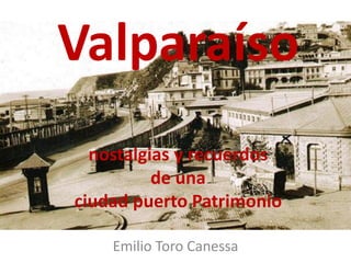 Valparaíso
nostalgias y recuerdos
de una
ciudad puerto Patrimonio
Emilio Toro Canessa
 