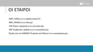 ΟΙ ΕΤΑΙΡΟΙ
ADPI, Γαλλία (www.adpiformation.fr)
IDEC, Ελλάδα (www.idec.gr)
VHS Cham, Γερμανία (www.vhs-cham.de)
VRC Σύμβουλοι, Αγγλία (www.vrconsultuk.com)
Όμιλος για την UNESCO Πειραιώς και Νήσων (www.unescopireas.gr)
 