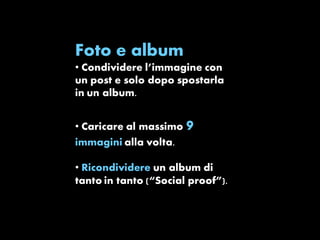 Foto e album 
• Condividere l’immagine con 
un post e solo dopo spostarla 
in un album. 
• Caricare al massimo 9 
immagini alla volta. 
• Ricondividere un album di 
tanto in tanto (“Social proof”). 
 