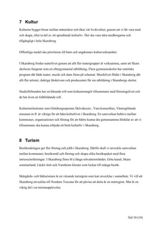 7 Kultur
Kulturen bygger broar mellan människor och ökar vår livskvalitet, genom att vi får vara med
och skapa, eller ta del av ett sprudlande kulturliv. Det ska vara nära medborgarna och
tillgängligt i hela Skaraborg.


Offentliga medel ska prioriteras till barn och ungdomars kulturverksamhet.


I Skaraborg frodas teaterlivet genom att allt fler teatergrupper är verksamma, samt att Skara
skolscen fungerar som en eftergymnasial utbildning. Flera gymnasieskolor har estetiska
program där både teater, musik och dans finns på schemat. Musiklivet flödar i Skaraborg där
allt fler artister, duktiga låtskrivare och producenter får sin utbildning i Skaraborgs skolor.


Studieförbunden har en bärande roll som kulturarrangör tillsammans med föreningslivet och
de har även en folkbildande roll.


Kulturinstitutioner som Göteborgsoperans Skövdescen , Vara konserthus, Västergötlands
museum m.fl. är viktiga för att bära kulturlivet i Skaraborg. En samverkan behövs mellan
kommuner, organisationer och företag för att bättre kunna dra gemensamma fördelar av att vi
tillsammans ska kunna erbjuda ett brett kulturliv i Skaraborg.



8 Turism
Besöksnäringen ger fler företag och jobb i Skaraborg. Därför skall vi utveckla samverkan
mellan kommuner, besöksmål och företag och skapa olika besökspaket med flera
intresseinriktningar. I Skaraborg finns bl a långa sötvattenstränder, Göta kanal, Skara
sommarland, Läckö slott och Varnhems kloster som lockar till många besök.


Skärgårds- och båtturismen är en växande turistgren som kan utvecklas i samarbete. Vi vill att
Skaraborg utvecklas till Nordens Toscana för att påvisa att detta är en matregion. Mat är en
viktig del i en turismupplevelse.




                                                                                       Sid 10 (14)
 