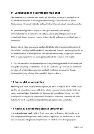 9 Landsbygdens livskraft och möjlighet
Skaraborg består av ett antal städer, tätorter och däremellan landsbygd. Landsbygden och
staden behöver varandra. På landsbygden finns det många kreativa människor som är
företagsamma. Föreningslivet är ofta starkt och bidrar till sociala nätverk människor emellan.


En levande landsbygd kräver tillgång till bra vägar, bredband och nödvändiga
servicefunktioner för att kunna leva och verka på landsbygden. Många människor får
rekreation på fritiden genom att vistas på landsbygden, för att kunna varva ned och njuta av
naturmiljön.


Landsbygden är rik på naturresurser och kan aktivt bidra till grön energiomställning som är
förnyelsebar. Landsbygden bidrar också till närproducerade livsmedel som är angeläget för att
äta mer klimatsmart. Landsbygdsturism som är hållbar kan utvecklas och paketeras attraktivt.
Detta är några exempel som ska kunna ge nya jobb och fler boende på landsbygden.


Vi vill avsätta medel för att skapa möjligheter för varje landsbygdsområde att ta fram en egen
strategi för utveckling. Det kan handla om hur fler kan bosätta sig i området, hur man klarar
av vatten och avloppsfrågan, gemensam vindkraft, besöksmål, gemensamma företag,
bredbandsförsörjning, tillgång till drivmedel för fordon med mera.



10 Beroendet av omvärlden
Skaraborg är en del av Västra Götalandsregionen, en del av Sverige, en del av världen och är
på olika sätt beroende av vår omvärld. Att ha utbyten och samarbeten med andra länder har
många positiva effekter för individen, för företagen och samhällsutvecklingen i stort. För
Centerpartiet är det självklart att vi samverkar med andra människor, kommuner och andra
kulturer. Vi vill att Skaraborg ska öka nationella och internationella samarbeten.



11 Några av Skaraborgs största utmaningar
Attraktiv arbetsmarknad – behövs för att kunna utveckla Skaraborg. Det handlar om att
höja kompetensen bland personal i både offentlig och privat sektor, som i sin tur kan bidra
med innovationer, entreprenörskap och tillväxt. För att nå en positiv framgångsspiral i


                                                                                     Sid 11 (14)
 