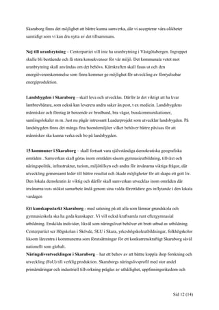 Skaraborg finns det möjlighet att bättre kunna samverka, där vi accepterar våra olikheter
samtidigt som vi kan dra nytta av det tillsammans.


Nej till uranbrytning – Centerpartiet vill inte ha uranbrytning i Västgötabergen. Ingreppet
skulle bli bestående och få stora konsekvenser för vår miljö. Det kommunala vetot mot
uranbrytning skall användas om det behövs. Kärnkraften skall fasas ut och den
energiöverenskommelse som finns kommer ge möjlighet för utveckling av förnyelsebar
energiproduktion.


Landsbygden i Skaraborg – skall leva och utvecklas. Därför är det viktigt att ha kvar
lantbrevbärare, som också kan leverera andra saker än post, t ex medicin. Landsbygdens
människor och företag är beroende av bredband, bra vägar, busskommunikationer,
samlingslokaler m m. Just nu pågår intressant Leaderprojekt som utvecklar landsbygden. På
landsbygden finns det många fina boendemiljöer vilket behöver bättre påvisas för att
människor ska kunna verka och bo på landsbygden.


15 kommuner i Skaraborg – skall fortsatt vara självständiga demokratiska geografiska
områden . Samverkan skall göras inom områden såsom gymnasieutbildning, tillväxt och
näringspolitik, infrastruktur, turism, miljötillsyn och andra för invånarna viktiga frågor, där
utveckling gemensamt leder till bättre resultat och ökade möjligheter för att skapa ett gott liv.
Den lokala demokratin är viktig och därför skall samverkan utvecklas inom områden där
invånarna trots utökat samarbete ändå genom sina valda företrädare ges inflytande i den lokala
vardagen

Ett kunskapsstarkt Skaraborg - med satsning på att alla som lämnar grundskola och
gymnasieskola ska ha goda kunskaper. Vi vill också kraftsamla runt eftergymnasial
utbildning. Enskilda individer, likväl som näringslivet behöver ett brett utbud av utbildning.
Centerpartiet ser Högskolan i Skövde, SLU i Skara, yrkeshögskoleutbildningar, folkhögskolor
liksom lärcentra i kommunerna som förutsättningar för ett konkurrenskraftigt Skaraborg såväl
nationellt som globalt.
Näringslivsutvecklingen i Skaraborg – har ett behov av att bättre koppla ihop forskning och
utveckling (FoU) till verklig produktion. Skaraborgs näringslivsprofil med stor andel
primärnäringar och industriell tillverkning präglas av uthållighet, uppfinningsrikedom och




                                                                                      Sid 12 (14)
 