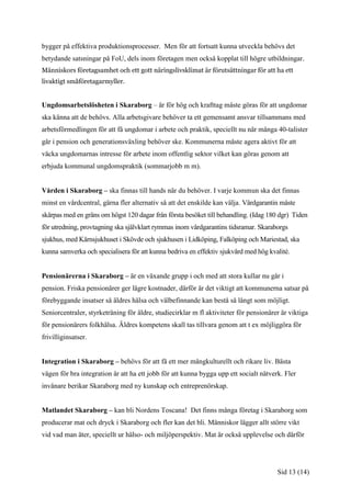 bygger på effektiva produktionsprocesser. Men för att fortsatt kunna utveckla behövs det
betydande satsningar på FoU, dels inom företagen men också kopplat till högre utbildningar.
Människors företagsamhet och ett gott näringslivsklimat är förutsättningar för att ha ett
livaktigt småföretagarmyller.


Ungdomsarbetslösheten i Skaraborg – är för hög och krafttag måste göras för att ungdomar
ska känna att de behövs. Alla arbetsgivare behöver ta ett gemensamt ansvar tillsammans med
arbetsförmedlingen för att få ungdomar i arbete och praktik, speciellt nu när många 40-talister
går i pension och generationsväxling behöver ske. Kommunerna måste agera aktivt för att
väcka ungdomarnas intresse för arbete inom offentlig sektor vilket kan göras genom att
erbjuda kommunal ungdomspraktik (sommarjobb m m).


Vården i Skaraborg – ska finnas till hands när du behöver. I varje kommun ska det finnas
minst en vårdcentral, gärna fler alternativ så att det enskilde kan välja. Vårdgarantin måste
skärpas med en gräns om högst 120 dagar från första besöket till behandling. (Idag 180 dgr) Tiden
för utredning, provtagning ska självklart rymmas inom vårdgarantins tidsramar. Skaraborgs
sjukhus, med Kärnsjukhuset i Skövde och sjukhusen i Lidköping, Falköping och Mariestad, ska
kunna samverka och specialisera för att kunna bedriva en effektiv sjukvård med hög kvalité.


Pensionärerna i Skaraborg – är en växande grupp i och med att stora kullar nu går i
pension. Friska pensionärer ger lägre kostnader, därför är det viktigt att kommunerna satsar på
förebyggande insatser så äldres hälsa och välbefinnande kan bestå så långt som möjligt.
Seniorcentraler, styrketräning för äldre, studiecirklar m fl aktiviteter för pensionärer är viktiga
för pensionärers folkhälsa. Äldres kompetens skall tas tillvara genom att t ex möjliggöra för
frivilliginsatser.


Integration i Skaraborg – behövs för att få ett mer mångkulturellt och rikare liv. Bästa
vägen för bra integration är att ha ett jobb för att kunna bygga upp ett socialt nätverk. Fler
invånare berikar Skaraborg med ny kunskap och entreprenörskap.


Matlandet Skaraborg – kan bli Nordens Toscana! Det finns många företag i Skaraborg som
producerar mat och dryck i Skaraborg och fler kan det bli. Människor lägger allt större vikt
vid vad man äter, speciellt ur hälso- och miljöperspektiv. Mat är också upplevelse och därför




                                                                                       Sid 13 (14)
 