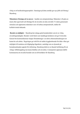 viktig ur ett besöksnäringsperspektiv. Satsningar på detta område ger nya jobb och företag i
Skaraborg.


Människors förmåga att ta ansvar – handlar om entreprenörskap. Människor vill göra en
insats efter egen kraft och förmåga för att utveckla sin nära omvärld. Vi måste gemensamt
stimulera och uppmuntra människor som vill arbeta entreprenöriellt, istället för
kollektivistiskt tänkande.


Boende en möjlighet – Skaraborg har många goda boendemiljöer som är en viktig
utvecklingsmöjlighet. Boende i såväl tätort som landsbygd attraherar och ger livskvalité.
Genom bra kommunikationer skapas förutsättningar i en större arbetsmarknadsregion att
kunna bo och arbeta. Regeringen ger stöd för att inrätta trygghetsboende för äldre vilket ger
möjlighet till moderna och tillgängliga lägenheter, samtidigt som en dynamik på
bostadsmarknaden uppstår för inflyttning. Skaraborg behöver en ökande befolkning för att
viktiga välfärdsuppdrag ska kunna behållas och utvecklas. Centerpartiet uppmanar därför
kommunerna att utveckla boendet som en tillväxtfaktor för Skaraborg.




                                                                                   Sid 14 (14)
 