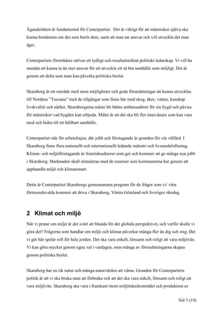 Äganderätten är fundamental för Centerpartiet. Det är viktigt för att människor själva ska
kunna bestämma om det som berör dem, samt att man tar ansvar och vill utveckla det man
äger.


Centerpartiets företrädare utövar ett tydligt och resultatinriktat politiskt ledarskap. Vi vill ha
mandat att kunna ta än mer ansvar för att utveckla ett så bra samhälle som möjligt. Det är
genom att delta som man kan påverka politiska beslut.


Skaraborg är ett område med stora möjligheter och goda förutsättningar att kunna utvecklas
till Nordens ”Toscana” med de tillgångar som finns här med skog, åker, vatten, kunskap
livskvalité och närhet. Skaraborgarna måste bli bättre ambassadörer för sin bygd och påvisa
för människor vad bygden kan erbjuda. Målet är att det ska bli fler innevånare som kan vara
med och bidra till ett hållbart samhälle.


Centerpartiet står för arbetslinjen, där jobb och företagande är grunden för vår välfärd. I
Skaraborg finns flera nationellt och internationellt ledande industri och livsmedelsföretag.
Klimat- och miljöföretagande är framtidssektorer som ger och kommer att ge många nya jobb
i Skaraborg. Marknaden skall stimuleras med de resurser som kommunerna har genom att
upphandla miljö och klimatsmart.


Detta är Centerpartiet Skaraborgs gemensamma program för de frågor som vi/ våra
förtroendevalda kommer att driva i Skaraborg, Västra Götaland och Sveriges riksdag.



2 Klimat och miljö
När vi pratar om miljö är det svårt att blunda för det globala perspektivet, och varför skulle vi
göra det? Frågorna som handlar om miljö och klimat påverkar många fler än dig och mig. Det
vi gör här spelar roll för hela jorden. Det ska vara enkelt, lönsamt och roligt att vara miljövän.
Vi kan göra mycket genom egna val i vardagen, men många av förutsättningarna skapas
genom politiska beslut.


Skaraborg har en rik natur och många naturvärden att värna. Grunden för Centerpartiets
politik är att vi ska bruka utan att förbruka och att det ska vara enkelt, lönsamt och roligt att
vara miljövän. Skaraborg ska vara i framkant inom miljöteknikområdet och produktion av


                                                                                          Sid 3 (14)
 