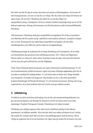 Det skall vara lätt för dig att sortera, återvinna och minska avfallsmängderna. Att ha nära till
återvinningsstationer, oavsett var man bor, är viktigt. Det ska också vara roligt och lönsamt att
spara energi. Du som bor i Skaraborg ska enkelt få svar på dina frågor om
energieffektivisering. Centerpartiet vill ha en samlad, kraftfull energirådgivning som är till för
både privatpersoner, företag och kommuner som föreslås placeras under kommunalförbundet
Skaraborg.


Alla kommuner i Skaraborg skall göra energieffektiviseringsplaner för att fasa ut produkter
som förbrukar allt för mycket energi i jämförelse med moderna alternativ, exempelvis lampor
och vitvaror. Kommunerna ska ställa höga energieffektiviseringskrav på sina olika
samarbetspartners och ställa krav på bra miljöval vid upphandlingar.


Utbildningssatsningar är avgörande för att skapa förändring och Centerpartiet vill att miljö-
och klimatarbetet ska genomsyra hela utbildningssystemet. SLU i Skara och Högskolan i
Skövde spelar en viktig roll i detta arbete. Kunskap om hur de egna valen påverkar klimatet
och hur man kan göra skillnad ska vara lätt tillgänglig.


I hela Västra Götaland arbetar kommuner och region tillsammans med klimatstrategi. Vi vill
att överenskommelser mellan kommuner, region och andra offentliga upphandlare görs för att
utveckla en marknad för miljöprodukter. Vi vill också redan nu börja med viktiga områden
som transporter, livsmedel och byggvaror. Den handlar om att vi alla måste genomföra
konkreta förändringar till förmån för klimatet. Vi vill stimulera kommuner, företag och övriga
organisationer, att ta fram konkreta mål och ta beslut som ger mätbara resultat.



3 Utbildning
Vi behöver en skola med fokus på kunskap, lust att lära och entreprenörskapstänkande som
ger eleverna kompetens och förmåga för arbetslivet och för att kunna möta livets olika
utmaningar. Projektet Företagsamt Lärande i Skaraborg är ett sådant exempel.

Utbildning som ständigt anpassas efter individ och samhällsutveckling är den främsta
grundstenen i ett hållbart samhälle. Alla individer skall vara sedda och känna trivsel i skolan,
där respekt för varandra skall råda och aktiva antimobbingprogram skall prioriteras. Det är
viktigt att ungdomar har en tro på framtiden och vågar satsa på studier för att kunna vara med


                                                                                       Sid 5 (14)
 