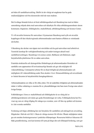 att bidra till samhällsutveckling. Därför är det viktigt att ungdomar kan ha goda
studiemöjligheter och bra ekonomiskt stöd när man studerar.


Det livslånga lärandet kräver ett brett utbildningsutbud och Skaraborg kan med en bättre
samordning erbjuda detta med samverkan och idéutbyte för olika utbildningsanordnare såsom
kommuner, högskolor, folkhögskolor, studieförbund, utbildningsföretag och Science Center.


Vi vill utveckla formerna för samverkan i Gymnasium Skaraborg med syfte att utveckla
kopplingen till den lokala/regionala arbetsmarknaden samt hantera effekten av minskande
elevkullar.


I Skaraborg ska skolan vara öppen mot omvärlden och ha god samverkan med arbetslivet.
Teoretisk kunskap får verklighetsförankring och undervisningen aktuell med
samhällsutvecklingen. Skaraborgs två science center, Balthazar och Dalénium, utgör
betydelsefulla plattformar för en sådan samverkan.

Framtida strukturella och demografiska förändringar på arbetsmarknaden förutsätter ett
samhälle som uppmuntrar till ett kontinuerligt lärande och ger alla möjlighet till
vidareutbildning. Centerpartiet arbetar för en ökad rörlighet på arbetsmarknaden och
möjligheter till vidareutbildning under flera skeden i livet. Distansutbildning och utvecklande
av lokala lärcentra är betydelsefulla framgångsfaktorer.


Arbetsmarknaderna ser olika ut för olika yrken. För att underlätta rörligheten på arbetsmarknaden
måste vi införa validering av examina för ex yrkesutbildningar inte bara inom Sverige utan också i
övriga Europa.

Folkbildningen i form av studieförbund och folkhögskolor är en viktig del av
utbildningsstrukturen och måste ges goda förutsättningar att verka. Folkhögskolorna har bl a
visat sig vara en viktig tillgång för många nya svenskar, som vill lära sig språket och komma
in i det svenska samhället.


Forskning och högre utbildning har stor betydelse för samhällets och näringslivets utveckling.
Högskolan i Skövde och SLU i Skara är viktiga motorer för tillväxt. Ökade möjligheter måste
ges att omsätta forskningsresurser i praktiska tillämpningar. Resurserna behöver fokuseras till
både grundforskning, som kan komma till nytta på långt sikt och tillämpad forskning, som ger

                                                                                       Sid 6 (14)
 