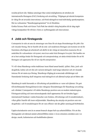 resultat på kort sikt. Sådana satsningar ökar också möjligheterna att attrahera de
internationella företagens (FoU) forskning och utveckling. Tillgången på teknisk kompetens
är viktig för att utveckla innovationer, och bistå näringslivet med nödvändig spetskompetens.
Det nu verksamma ”Skaraborgsprogrammet” är ett föredöme.
Gothia Science Park och Green Tech Park har särskilt viktig betydelse då de idag utgör
viktiga knutpunkter för tillväxt i form av nyföretagande och innovationer.



4 Jobb och företagande
Centerpartiet är redo att anta de utmaningar som finns för att skapa förutsättningar för jobb i fler
och växande företag. Det är framför allt de små- och medelstora företagen som kommer att stå för
framtidens efterfrågan på arbetskraft och därför är det viktigt att intensifiera insatserna för att
underlätta för verksamheter vid nystart, men även under hela företagets livscykel. Det handlar om
att ta bort onödiga hinder för företagande och entreprenörskap, att sänka tröskelvärden för att bli
företagare och uppmuntra fler till att vilja bli entreprenörer.


Vi vill värna Skaraborgs stolta traditioner inom bland annat handel, sjöfart, fiske, jord- och
skogsbruk, kultur och ett rikt och varierat näringsliv med tunga industrier och ett växande
intresse för att starta nya företag. Skaraborgs tillgång på avancerade utbildningar och
framstående forskning skall integreras med näringslivet och därmed nyttjas på ett bättre sätt


Skaraborg är starkt beroende av tillverkning och produktion av varor och tjänster. Ett gott
tillväxtfrämjande företagsklimat är den viktigaste förutsättningen för Skaraborgs utveckling
och välstånd. Centerpartiet vill stärka Skaraborgs position som en modern industriregion.
Företagsutveckling och innovationsskapande skall uppmuntras för att fortsätta ligga i
internationell framkant i starka branscher som fordons, tillverknings och livsmedelsindustri,
vilket gäller framför allt inom miljöområdet. Skaraborg ska utnyttja sin position som stor
skogsbruks- och livsmedelsregion för att vara offensiv när det gäller satsning på biobränslen.


Upplevelseindustrin som är en annan bransch skapar helt nya arbetstillfällen. För att öka
företagandet och därmed antalet arbetstillfällen måste vi även stimulera områden som t ex
design, musik, kulturturism och hushållsnära tjänster.




                                                                                             Sid 7 (14)
 