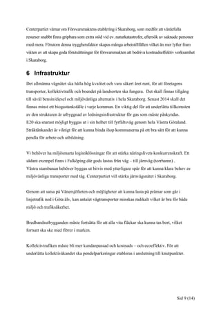 Centerpartiet värnar om Försvarsmaktens etablering i Skaraborg, som medför att värdefulla
resurser snabbt finns gripbara som extra stöd vid ev. naturkatastrofer, eftersök av saknade personer
med mera. Förutom denna trygghetsfaktor skapas många arbetstillfällen vilket än mer lyfter fram
vikten av att skapa goda förutsättningar för försvarsmakten att bedriva kostnadseffektiv verksamhet
i Skaraborg.


6 Infrastruktur
Det allmänna vägnätet ska hålla hög kvalitet och vara säkert året runt, för att företagens
transporter, kollektivtrafik och boendet på landsorten ska fungera. Det skall finnas tillgång
till såväl bensin/diesel och miljövänliga alternativ i hela Skaraborg. Senast 2014 skall det
finnas minst ett biogastankställe i varje kommun. En viktig del för att underlätta tillkomsten
av den strukturen är utbyggnad av ledningsinfrastruktur för gas som måste påskyndas.
E20 ska snarast möjligt byggas ut i sin helhet till fyrfältsväg genom hela Västra Götaland.
Stråktänkandet är viktigt för att kunna binda ihop kommunerna på ett bra sätt för att kunna
pendla för arbete och utbildning.


Vi behöver ha miljösmarta logistiklösningar för att stärka näringslivets konkurrenskraft. Ett
sådant exempel finns i Falköping där gods lastas från väg – till järnväg (torrhamn) .
Västra stambanan behöver byggas ut bitvis med ytterligare spår för att kunna klara behov av
miljövänliga transporter med tåg. Centerpartiet vill stärka järnvägsnätet i Skaraborg.


Genom att satsa på Vänersjöfarten och möjligheter att kunna lasta på pråmar som går i
linjetrafik ned i Göta älv, kan antalet vägtransporter minskas radikalt vilket är bra för både
miljö och trafiksäkerhet.


Bredbandsutbygganden måste fortsätta för att alla vita fläckar ska kunna tas bort, vilket
fortsatt ska ske med fibrer i marken.


Kollektivtrafiken måste bli mer kundanpassad och kostnads – och ecoeffektiv. För att
underlätta kollektivåkandet ska pendelparkeringar etableras i anslutning till knutpunkter.




                                                                                          Sid 9 (14)
 